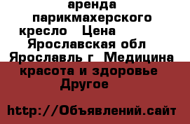 аренда парикмахерского кресло › Цена ­ 6 000 - Ярославская обл., Ярославль г. Медицина, красота и здоровье » Другое   